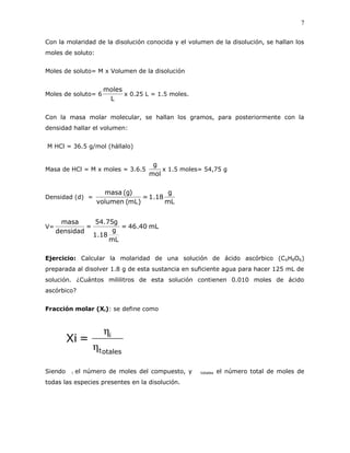 7
Con la molaridad de la disolución conocida y el volumen de la disolución, se hallan los
moles de soluto:
Moles de soluto= M x Volumen de la disolución
Moles de soluto= 6
L
moles
x 0.25 L = 1.5 moles.
Con la masa molar molecular, se hallan los gramos, para posteriormente con la
densidad hallar el volumen:
M HCl = 36.5 g/mol (hállalo)
Masa de HCl = M x moles = 3.6.5
mol
g
x 1.5 moles= 54,75 g
Densidad (d) =
mL
g
18.1=
)mL(volumen
)g(masa
V= mL40.46=
mL
g
18.1
g75.54
=
densidad
masa
Ejercicio: Calcular la molaridad de una solución de ácido ascórbico (C6H8O6)
preparada al disolver 1.8 g de esta sustancia en suficiente agua para hacer 125 mL de
solución. ¿Cuántos mililitros de esta solución contienen 0.010 moles de ácido
ascórbico?
Fracción molar (Xi): se define como
otalest
i
=Xi
η
η
Siendo i el número de moles del compuesto, y  totales el número total de moles de
todas las especies presentes en la disolución.
 