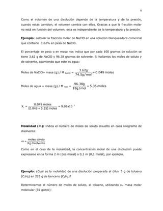 8
Como el volumen de una disolución depende de la temperatura y de la presión,
cuando estas cambian, el volumen cambia con ellas. Gracias a que la fracción molar
no está en función del volumen, esta es independiente de la temperatura y la presión.
Ejemplo: calcular la fracción molar de NaClO en una solución blanqueadora comercial
que contiene 3.62% en peso de NaClO.
El porcentaje en peso o en masa nos indica que por cada 100 gramos de solución se
tiene 3.62 g de NaClO y 96.38 gramos de solvente. Si hallamos los moles de soluto y
de solvente, asumiendo que este es agua:
Moles de NaClO= masa (g) / M NaClO = moles049.0=
mol/g5.74
g62.3
Moles de agua = masa (g) / M H2O = moles35.5=
mol/g18
g38.96
( )
3
i 10x06.9=
moles35.5+049.0
moles049.0
=X
Molalidad (m): Indica el número de moles de soluto disuelto en cada kilogramo de
disolvente:
disolventeKg
solutomoles
=m
Como en el caso de la molaridad, la concentración molal de una disolución puede
expresarse en la forma 2 m (dos molal) o 0,1 m (0,1 molal), por ejemplo.
Ejemplo: ¿Cuál es la molalidad de una disolución preparada al diluir 5 g de tolueno
(C7H8) en 225 g de benceno (C6H6)?
Determinamos el número de moles de soluto, el tolueno, utilizando su masa molar
molecular (92 g/mol):
 