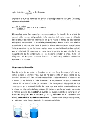 9
Moles de C7H8 = moles054.0=
mol/g92
g5
Empleando el número de moles del tolueno y los kilogramos del disolvente (benceno)
hallamos la molalidad:
m= molal24.0=m24.0=
Kg225.0
moles054.0
Diferencias entre las unidades de concentración: la elección de la unidad de
concentración depende del propósito de la medición, la fracción molar es utilizada
para el cálculo de presiones parciales de los gases y para el manejo de las presiones
de vapor de las soluciones. La molaridad posee la ventaja de que es más fácil medir el
volumen de la solución, que pesar el solvente, aunque la molalidad es independiente
de la temperatura, lo que hace que muchas veces sea preferible utilizar la molalidad
que la molaridad. El porcentaje en masa tiene la ventaja de que además de ser
independiente de la temperatura, no es necesario conocer la masa molar del
compuesto. Si deseamos convertir molalidad en molaridad, debemos conocer la
densidad de la solución.
El proceso de disolución
Cuando un terrón de azúcar se introduce en un vaso lleno de agua, al cabo de un
tiempo parece, a primera vista, que se ha desvanecido sin dejar rastro de su
presencia en el líquido. Esta aparente desaparición parece indicar que el fenómeno de
la disolución se produce a nivel molecular. La disolución de un sólido supone la
ruptura de los enlaces de la red cristalina y la consiguiente disgregación de sus
componentes en el seno del líquido. Para que esto sea posible es necesario que se
produzca una interacción de las moléculas del disolvente con las del soluto, que recibe
el nombre genérico de solvatación. Cuando una sustancia sólida se sumerge en un
disolvente apropiado, las moléculas (o iones) situadas en la superficie del
sólido son rodeadas por las del disolvente. La repetición de este proceso produce,
al cabo de un cierto tiempo, la disolución completa del sólido.
 