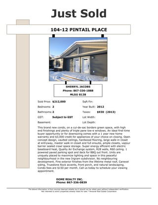 Just Sold
104-12 PINTAIL PLACE

SHERRYL JACOBS
Phone: 867-336-1888
MLS® 8138
Sold Price: $212,000

Sqft Fin:

Bedrooms: 2

Year Built: 2012

Bathrooms:2

Taxes:

GST:

Lot Width:

Basement:

Subject to GST

$930 (2013)

Lot Depth:

This brand new condo, on a cul-de-sac borders green space, with high
end finishings and plenty of triple pane low-e windows. An ideal first-time
buyer opportunity or for downsizing comes with a 1 year new home
warranty and $3,000 credit for appliances of your choice on closing. Open
concept design, vaulted ceilings, hardwood flooring, large walk-in closet
at entryway, master walk-in closet and full ensuite, ample closets, vapour
barrier sealed crawl space storage. Super energy efficient with electric
baseboard heat, Quality Air Exchange system, R28 walls, R60 ceiling. 1
powered paved parking spot and deck for BBQ out front. Units are
uniquely placed to maximize lighting and space in this peaceful
neighbourhood in the new Ingram subdivision. No neighbouring
development. Fine exterior finishes from the lifetime metal roof, Canexel
siding, Truestone Rock accents, front porch, and natural landscaping.
Condo fees are $150 per month. Call us today to schedule your viewing
appointment.
DOME REALTY INC.
Phone: 867-336-0839
The above information is from sources deemed reliable but it should not be relied upon without independent verification.
Not intended to solicit properties already listed for sale.* Personal Real Estate Corporation

 