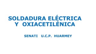 SOLDADURA ELÉCTRICA 
Y OXIACETILÉNICA 
SENATI U.C.P. HUARMEY 
 