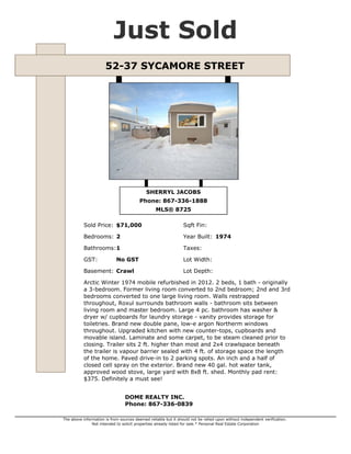 Just Sold
52-37 SYCAMORE STREET

SHERRYL JACOBS
Phone: 867-336-1888
MLS® 8725
Sold Price: $71,000

Sqft Fin:

Bedrooms: 2

Year Built: 1974

Bathrooms:1

Taxes:

GST:

Lot Width:

No GST

Basement: Crawl

Lot Depth:

Arctic Winter 1974 mobile refurbished in 2012. 2 beds, 1 bath - originally
a 3-bedroom. Former living room converted to 2nd bedroom; 2nd and 3rd
bedrooms converted to one large living room. Walls restrapped
throughout, Roxul surrounds bathroom walls - bathroom sits between
living room and master bedroom. Large 4 pc. bathroom has washer &
dryer w/ cupboards for laundry storage - vanity provides storage for
toiletries. Brand new double pane, low-e argon Northerm windows
throughout. Upgraded kitchen with new counter-tops, cupboards and
movable island. Laminate and some carpet, to be steam cleaned prior to
closing. Trailer sits 2 ft. higher than most and 2x4 crawlspace beneath
the trailer is vapour barrier sealed with 4 ft. of storage space the length
of the home. Paved drive-in to 2 parking spots. An inch and a half of
closed cell spray on the exterior. Brand new 40 gal. hot water tank,
approved wood stove, large yard with 8x8 ft. shed. Monthly pad rent:
$375. Definitely a must see!
DOME REALTY INC.
Phone: 867-336-0839
The above information is from sources deemed reliable but it should not be relied upon without independent verification.
Not intended to solicit properties already listed for sale.* Personal Real Estate Corporation

 