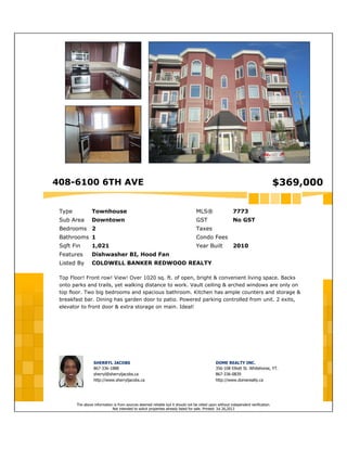 408-6100 6TH AVE $369,000
Type Townhouse MLS® 7773
Sub Area Downtown GST No GST
Bedrooms 2 Taxes
Bathrooms 1 Condo Fees
Sqft Fin 1,021 Year Built 2010
Features Dishwasher BI, Hood Fan
Listed By COLDWELL BANKER REDWOOD REALTY
Top Floor! Front row! View! Over 1020 sq. ft. of open, bright & convenient living space. Backs
onto parks and trails, yet walking distance to work. Vault ceiling & arched windows are only on
top floor. Two big bedrooms and spacious bathroom. Kitchen has ample counters and storage &
breakfast bar. Dining has garden door to patio. Powered parking controlled from unit. 2 exits,
elevator to front door & extra storage on main. Ideal!
SHERRYL JACOBS
867-336-1888
sherryl@sherryljacobs.ca
http://www.sherryljacobs.ca
DOME REALTY INC.
356-108 Elliott St. Whitehorse, YT.
867-336-0839
http://www.domerealty.ca
The above information is from sources deemed reliable but it should not be relied upon without independent verification.
Not intended to solicit properties already listed for sale. Printed: Jul 26,2013
 