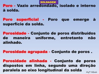 SOLDAGEM 
Profº Villardo 
Poro - Vazio arredondado, isolado e interno à solda. 
Poro superficial - Poro que emerge à superfície da solda. 
Porosidade - Conjunto de poros distribuídos de maneira uniforme, entretanto não alinhado. 
Porosidade agrupada - Conjunto de poros . 
Porosidade alinhada - Conjunto de poros dispostos em linha, segundo uma direção paralela ao eixo longitudinal da solda  