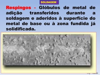 SOLDAGEM 
Profº Villardo 
Respingos - Glóbulos de metal de adição transferidos durante a soldagem e aderidos à superfície do metal de base ou à zona fundida já solidificada.  