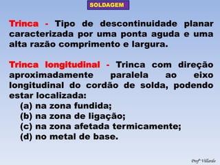 SOLDAGEM 
Profº Villardo 
Trinca - Tipo de descontinuidade planar caracterizada por uma ponta aguda e uma alta razão comprimento e largura. 
Trinca longitudinal - Trinca com direção aproximadamente paralela ao eixo longitudinal do cordão de solda, podendo estar localizada: 
(a) na zona fundida; 
(b) na zona de ligação; 
(c) na zona afetada termicamente; 
(d) no metal de base.  