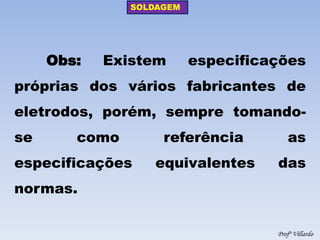 SOLDAGEM 
Profº Villardo 
Obs: Existem especificações próprias dos vários fabricantes de eletrodos, porém, sempre tomando- se como referência as especificações equivalentes das normas.  