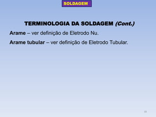 TERMINOLOGIA DA SOLDAGEM (Cont.) 
Arame – ver definição de Eletrodo Nu. 
Arame tubular – ver definição de Eletrodo Tubular. 
SOLDAGEM 
18  