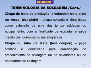TERMINOLOGIA DA SOLDAGEM (Cont.) 
Chapa de teste de produção (production teste plate ou vessel test plate) – chapa soldada e identificada como extensão de uma das juntas soldadas do equipamento, com a finalidade de executar ensaios mecânicos, químicos ou metalográficos. 
Chapa ou tubo de teste (test coupon) – peça soldada e identificada para qualificação de procedimento de soldagem ou de soldadores ou de operadores de soldagem. 
SOLDAGEM 
27  