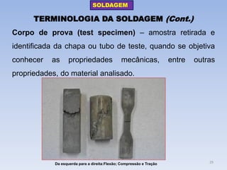 TERMINOLOGIA DA SOLDAGEM (Cont.) 
Corpo de prova (test specimen) – amostra retirada e identificada da chapa ou tubo de teste, quando se objetiva conhecer as propriedades mecânicas, entre outras propriedades, do material analisado. 
Da esquerda para a direita:Flexão; Compressão e Tração 
SOLDAGEM 
29  