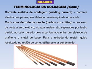 TERMINOLOGIA DA SOLDAGEM (Cont.) 
Corrente elétrica de soldagem (welding current) – corrente elétrica que passa pelo eletrodo na execução de uma solda. 
Corte com eletrodo de carvão (carbon arc cutting) – processo de corte a arco elétrico, no qual metais são separados por fusão devido ao calor gerado pelo arco formado entre um eletrodo de grafite e o metal de base. Para a retirada do metal líquido localizado na região do corte, utiliza-se o ar comprimido. 
SOLDAGEM 
30  