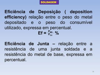 Eficiência de Deposição ( deposition efficiency) relação entre o peso do metal depositado e o peso do consumível utilizado, expressa em percentual. 
Ef = % 
Eficiência de Junta – relação entre a resistência de uma junta soldada e a resistência do metal de base, expressa em percentual. 
PMD 
PCU 
SOLDAGEM 
38  