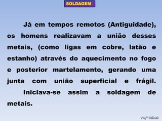 SOLDAGEM 
Profº Villardo 
Já em tempos remotos (Antiguidade), os homens realizavam a união desses metais, (como ligas em cobre, latão e estanho) através do aquecimento no fogo e posterior martelamento, gerando uma junta com união superficial e frágil. Iniciava-se assim a soldagem de metais.  