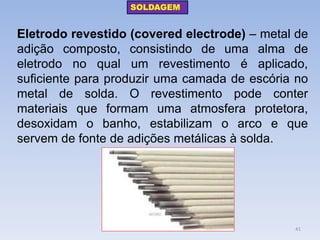 Eletrodo revestido (covered electrode) – metal de adição composto, consistindo de uma alma de eletrodo no qual um revestimento é aplicado, suficiente para produzir uma camada de escória no metal de solda. O revestimento pode conter materiais que formam uma atmosfera protetora, desoxidam o banho, estabilizam o arco e que servem de fonte de adições metálicas à solda. 
SOLDAGEM 
41  