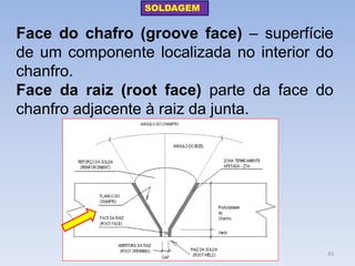 Face do chafro (groove face) – superfície de um componente localizada no interior do chanfro. 
Face da raiz (root face) parte da face do chanfro adjacente à raiz da junta. 
SOLDAGEM 
45  