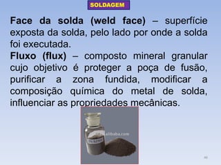Face da solda (weld face) – superfície exposta da solda, pelo lado por onde a solda foi executada. 
Fluxo (flux) – composto mineral granular cujo objetivo é proteger a poça de fusão, purificar a zona fundida, modificar a composição química do metal de solda, influenciar as propriedades mecânicas. 
SOLDAGEM 
46  