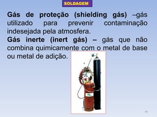 Gás de proteção (shielding gás) –gás utilizado para prevenir contaminação indesejada pela atmosfera. 
Gás inerte (inert gás) – gás que não combina quimicamente com o metal de base ou metal de adição. 
SOLDAGEM 
48  