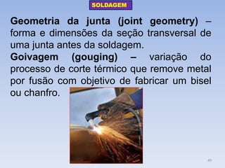 Geometria da junta (joint geometry) – forma e dimensões da seção transversal de uma junta antes da soldagem. 
Goivagem (gouging) – variação do processo de corte térmico que remove metal por fusão com objetivo de fabricar um bisel ou chanfro. 
SOLDAGEM 
49  