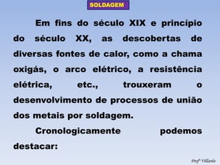 SOLDAGEM 
Profº Villardo 
Em fins do século XIX e princípio do século XX, as descobertas de diversas fontes de calor, como a chama oxigás, o arco elétrico, a resistência elétrica, etc., trouxeram o desenvolvimento de processos de união dos metais por soldagem. 
Cronologicamente podemos destacar:  