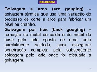 Goivagem a arco (arc gouging) – goivagem térmica que usa uma variação do processo de corte a arco para fabricar um bisel ou chanfro. 
Goivagem por trás (back gouging) – remoção do metal de solda e do metal de base pelo lado oposto de uma junta parcialmente soldada, para assegurar penetração completa pela subseqüente soldagem pelo lado onde foi efetuada a goivagem. 
SOLDAGEM 
50  