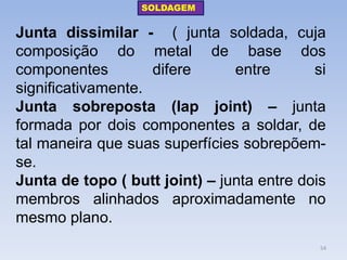 Junta dissimilar - ( junta soldada, cuja composição do metal de base dos componentes difere entre si significativamente. 
Junta sobreposta (lap joint) – junta formada por dois componentes a soldar, de tal maneira que suas superfícies sobrepõem- se. 
Junta de topo ( butt joint) – junta entre dois membros alinhados aproximadamente no mesmo plano. 
SOLDAGEM 
54  