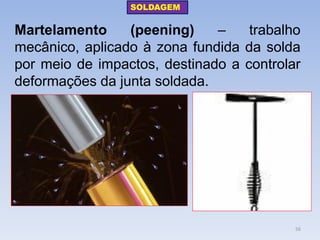 Martelamento (peening) – trabalho mecânico, aplicado à zona fundida da solda por meio de impactos, destinado a controlar deformações da junta soldada. 
SOLDAGEM 
56  