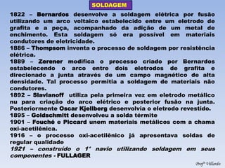 SOLDAGEM 
Profº Villardo 
1822 – Bernardos desenvolve a soldagem elétrica por fusão utilizando um arco voltaico estabelecido entre um eletrodo de grafita e a peça, acompanhado da adição de um metal de enchimento. Esta soldagem só era possível em materiais condutores de eletricidade. 1886 – Thompsom inventa o processo de soldagem por resistência elétrica. 1889 – Zerener modifica o processo criado por Bernardos estabelecendo o arco entre dois eletrodos de grafita e direcionado a junta através de um campo magnético de alta densidade. Tal processo permitia a soldagem de materiais não condutores. 1892 – Slavianoff utiliza pela primeira vez em eletrodo metálico nu para criação do arco elétrico e posterior fusão na junta. Posteriormente Oscar Kjellberg desenvolvia o eletrodo revestido. 1895 – Goldschmitt desenvolveu a solda térmite 1901 – Fouché e Piccard unem materiais metálicos com a chama oxi-acetilênica. 1916 – o processo oxi-acetilênico já apresentava soldas de regular qualidade 1921 – construído o 1° navio utilizando soldagem em seus componentes - FULLAGER  