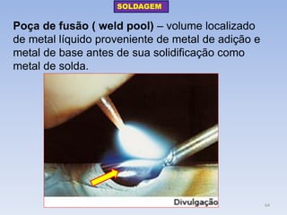 Poça de fusão ( weld pool) – volume localizado de metal líquido proveniente de metal de adição e metal de base antes de sua solidificação como metal de solda. 
SOLDAGEM 
64  