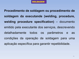Procedimento de soldagem ou procedimento de soldagem da executande (welding, procedure, welding procedure specification) – documento emitido pela executante dos serviços, descrevendo detalhadamente todos os parâmetros e as condições da operação de soldagem para uma aplicação específica para garantir repetibilidade. 
SOLDAGEM 
70  