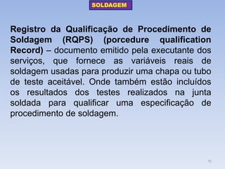 Registro da Qualificação de Procedimento de Soldagem (RQPS) (porcedure qualification Record) – documento emitido pela executante dos serviços, que fornece as variáveis reais de soldagem usadas para produzir uma chapa ou tubo de teste aceitável. Onde também estão incluídos os resultados dos testes realizados na junta soldada para qualificar uma especificação de procedimento de soldagem. 
SOLDAGEM 
75  