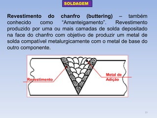 Revestimento do chanfro (buttering) – também conhecido como “Amanteigamento”. Revestimento produzido por uma ou mais camadas de solda depositado na face do chanfro com objetivo de produzir um metal de solda compatível metalurgicamente com o metal de base do outro componente. 
Revestimento 
Metal de Adição 
SOLDAGEM 
77  