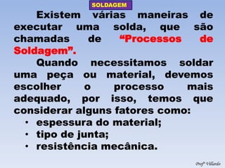SOLDAGEM 
Profº Villardo 
Existem várias maneiras de executar uma solda, que são chamadas de “Processos de Soldagem”. Quando necessitamos soldar uma peça ou material, devemos escolher o processo mais adequado, por isso, temos que considerar alguns fatores como: 
•espessura do material; 
•tipo de junta; 
•resistência mecânica.  