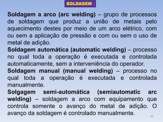 Soldagem a arco (arc welding) – grupo de processos de soldagem que produz a união de metais pelo aquecimento destes por meio de um arco elétrico, com ou sem a aplicação de pressão e com ou sem o uso de metal de adição. 
Soldagem automática (automatic welding) – processo no qual toda a operação é executada e controlada automaticamente, sem a interveniência do operador. 
Soldagem manual (manual welding) – processo no qual toda a operação é executada e controlada manualmente. 
Solgagem semi-automática (semiautomatic arc welding) – soldagem a arco com equipamento que controla somente o avanço do metal de adição. O avanço da soldagem é controlado manualmente. 
SOLDAGEM 
88  