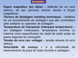Sopro magnético (arc blow) – deflexão de um arco elétrico, de seu percurso normal, devido a forças magnéticas. 
Técnica de Soldagem (welding technique) – detalhes de um procedimento de soldagem que são controlados pelo soldador ou operador de soldagem. 
Temperatura de interpasse (interpass temperature) – em soldagem multi-passe, temperatura (mínima ou máxima como especificado) do metal de solda antes do passe seguinte ter começado. 
Tensão do arco (arc voltage) – tensão através do arco elétrico. 
Velocidade de avanço – é a velocidade de deslocamento da poça de fusão durante a soldagem. 
SOLDAGEM 
89  