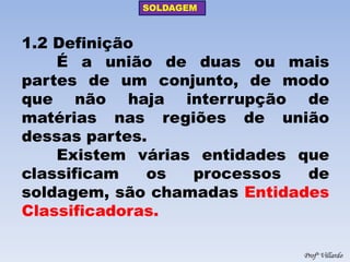 SOLDAGEM 
Profº Villardo 
1.2 Definição É a união de duas ou mais partes de um conjunto, de modo que não haja interrupção de matérias nas regiões de união dessas partes. Existem várias entidades que classificam os processos de soldagem, são chamadas Entidades Classificadoras.  