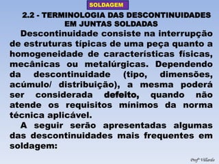 SOLDAGEM 
Profº Villardo 
2.2 - TERMINOLOGIA DAS DESCONTINUIDADES EM JUNTAS SOLDADAS 
Descontinuidade consiste na interrupção de estruturas típicas de uma peça quanto a homogeneidade de características físicas, mecânicas ou metalúrgicas. Dependendo da descontinuidade (tipo, dimensões, acúmulo/ distribuição), a mesma poderá ser considerada defeito, quando não atende os requisitos mínimos da norma técnica aplicável. 
A seguir serão apresentadas algumas das descontinuidades mais frequentes em soldagem:  