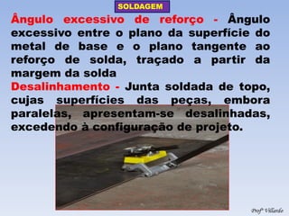 SOLDAGEM 
Profº Villardo 
Ângulo excessivo de reforço - Ângulo excessivo entre o plano da superfície do metal de base e o plano tangente ao reforço de solda, traçado a partir da margem da solda 
Desalinhamento - Junta soldada de topo, cujas superfícies das peças, embora paralelas, apresentam-se desalinhadas, excedendo à configuração de projeto.  
