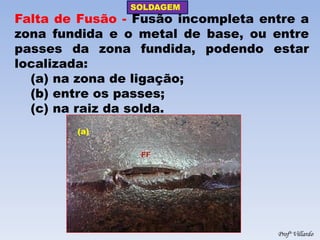 SOLDAGEM 
Profº Villardo 
Falta de Fusão - Fusão incompleta entre a zona fundida e o metal de base, ou entre passes da zona fundida, podendo estar localizada: 
(a) na zona de ligação; 
(b) entre os passes; 
(c) na raiz da solda. 
(a)  