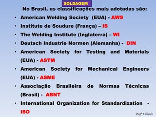 SOLDAGEM 
Profº Villardo 
No Brasil, as classificações mais adotadas são: 
•American Welding Society (EUA) - AWS 
•Institute de Soudure (França) – IS 
•The Welding Institute (Inglaterra) – WI 
•Deutsch Industrie Normen (Alemanha) - DIN 
•American Society for Testing and Materials (EUA) - ASTM 
•American Society for Mechanical Engineers (EUA) - ASME 
•Associação Brasileira de Normas Técnicas (Brasil) - ABNT 
•International Organization for Standardization - ISO  