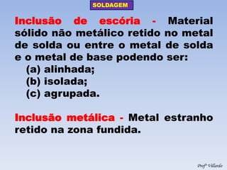 SOLDAGEM 
Profº Villardo 
Inclusão de escória - Material sólido não metálico retido no metal de solda ou entre o metal de solda e o metal de base podendo ser: 
(a) alinhada; 
(b) isolada; 
(c) agrupada. 
Inclusão metálica - Metal estranho retido na zona fundida.  