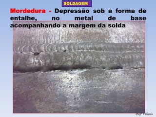 SOLDAGEM 
Profº Villardo 
Mordedura - Depressão sob a forma de entalhe, no metal de base acompanhando a margem da solda  