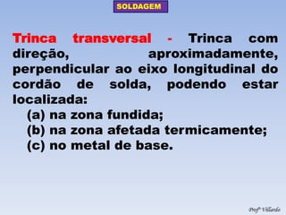 SOLDAGEM 
Profº Villardo 
Trinca transversal - Trinca com direção, aproximadamente, perpendicular ao eixo longitudinal do cordão de solda, podendo estar localizada: 
(a) na zona fundida; 
(b) na zona afetada termicamente; 
(c) no metal de base.  