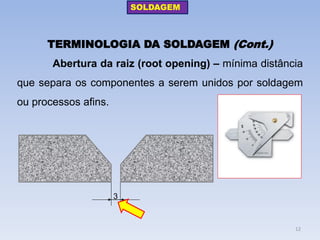 TERMINOLOGIA DA SOLDAGEM (Cont.) 
Abertura da raiz (root opening) – mínima distância que separa os componentes a serem unidos por soldagem ou processos afins. 
3 
SOLDAGEM 
12  