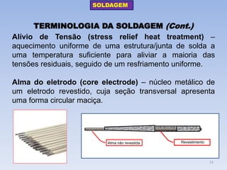 TERMINOLOGIA DA SOLDAGEM (Cont.) 
Alívio de Tensão (stress relief heat treatment) – aquecimento uniforme de uma estrutura/junta de solda a uma temperatura suficiente para aliviar a maioria das tensões residuais, seguido de um resfriamento uniforme. 
Alma do eletrodo (core electrode) – núcleo metálico de um eletrodo revestido, cuja seção transversal apresenta uma forma circular maciça. 
Alma não revestida 
Revestimento 
SOLDAGEM 
13  