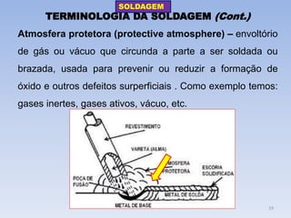 TERMINOLOGIA DA SOLDAGEM (Cont.) 
Atmosfera protetora (protective atmosphere) – envoltório de gás ou vácuo que circunda a parte a ser soldada ou brazada, usada para prevenir ou reduzir a formação de óxido e outros defeitos surperficiais . Como exemplo temos: gases inertes, gases ativos, vácuo, etc. 
SOLDAGEM 
19  