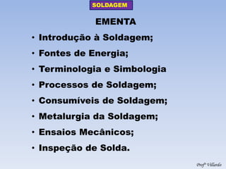 SOLDAGEM 
Profº Villardo 
EMENTA 
•Introdução à Soldagem; 
•Fontes de Energia; 
•Terminologia e Simbologia 
•Processos de Soldagem; 
•Consumíveis de Soldagem; 
•Metalurgia da Soldagem; 
•Ensaios Mecânicos; 
•Inspeção de Solda.  