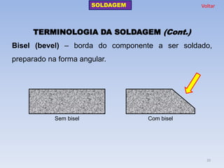 TERMINOLOGIA DA SOLDAGEM (Cont.) 
Bisel (bevel) – borda do componente a ser soldado, preparado na forma angular. 
Sem bisel 
Com bisel 
SOLDAGEM 
Voltar 
20  
