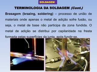 TERMINOLOGIA DA SOLDAGEM (Cont.) 
Brasagem (brazing, soldering) – processo de união de materiais onde apenas o metal de adição sofre fusão, ou seja, o metal de base não participa da zona fundida. O metal de adição se distribui por capilaridade na fresta formada pelas superfícies da junta, após fundir-se. 
SOLDAGEM 
21  