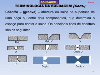 TERMINOLOGIA DA SOLDAGEM (Cont.) 
Chanfro – (groove) – abertura ou sulco na superfície de uma peça ou entre dois componentes, que determina o espaço para conter a solda. Os principais tipos de chanfros são os seguintes. 
Reto 
Meio V 
V 
U 
J 
Duplo U 
K 
Duplo J 
Duplo V 
SOLDAGEM 
24 
Voltar  
