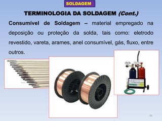 TERMINOLOGIA DA SOLDAGEM (Cont.) 
Consumível de Soldagem – material empregado na deposição ou proteção da solda, tais como: eletrodo revestido, vareta, arames, anel consumível, gás, fluxo, entre outros. 
SOLDAGEM 
26  